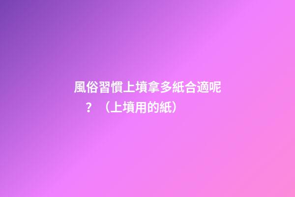 風俗習慣上墳拿多紙合適呢？（上墳用的紙）